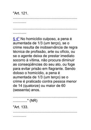 "Art. 121.
...............................................................
.............
...............................................................
.............
§ 4o No homicídio culposo, a pena é
aumentada de 1/3 (um terço), se o
crime resulta de inobservância de regra
técnica de profissão, arte ou ofício, ou
se o agente deixa de prestar imediato
socorro à vítima, não procura diminuir
as conseqüências do seu ato, ou foge
para evitar prisão em flagrante. Sendo
doloso o homicídio, a pena é
aumentada de 1/3 (um terço) se o
crime é praticado contra pessoa menor
de 14 (quatorze) ou maior de 60
(sessenta) anos.
...............................................................
.............." (NR)
"Art. 133.
...............................................................
.............
 