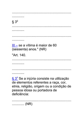 ...............................................................
.............
§ 3o
...............................................................
.............
...............................................................
.............
III – se a vítima é maior de 60
(sessenta) anos." (NR)
"Art. 140.
...............................................................
.............
...............................................................
.............
§ 3o Se a injúria consiste na utilização
de elementos referentes a raça, cor,
etnia, religião, origem ou a condição de
pessoa idosa ou portadora de
deficiência:
...............................................................
............. (NR)
 