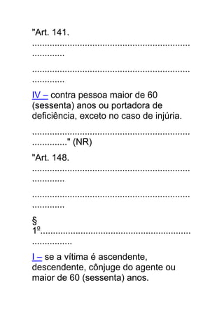 "Art. 141.
...............................................................
.............
...............................................................
.............
IV – contra pessoa maior de 60
(sessenta) anos ou portadora de
deficiência, exceto no caso de injúria.
...............................................................
.............." (NR)
"Art. 148.
...............................................................
.............
...............................................................
.............
§
1o............................................................
................
I – se a vítima é ascendente,
descendente, cônjuge do agente ou
maior de 60 (sessenta) anos.
 
