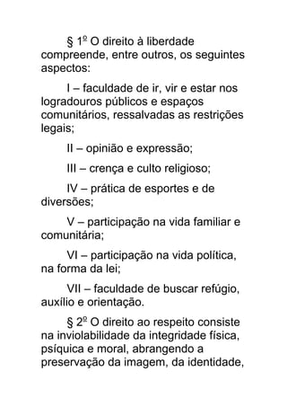 § 1o O direito à liberdade
compreende, entre outros, os seguintes
aspectos:
     I – faculdade de ir, vir e estar nos
logradouros públicos e espaços
comunitários, ressalvadas as restrições
legais;
     II – opinião e expressão;
     III – crença e culto religioso;
     IV – prática de esportes e de
diversões;
    V – participação na vida familiar e
comunitária;
     VI – participação na vida política,
na forma da lei;
      VII – faculdade de buscar refúgio,
auxílio e orientação.
     § 2o O direito ao respeito consiste
na inviolabilidade da integridade física,
psíquica e moral, abrangendo a
preservação da imagem, da identidade,
 