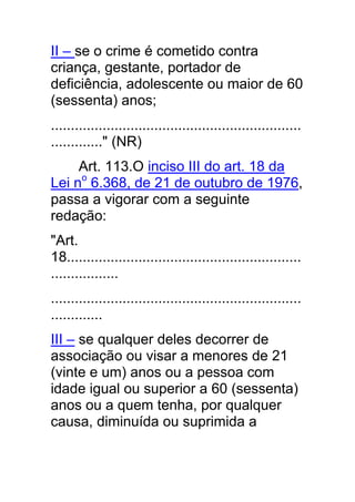 II – se o crime é cometido contra
criança, gestante, portador de
deficiência, adolescente ou maior de 60
(sessenta) anos;
...............................................................
............." (NR)
     Art. 113.O inciso III do art. 18 da
Lei no 6.368, de 21 de outubro de 1976,
passa a vigorar com a seguinte
redação:
"Art.
18...........................................................
.................
...............................................................
.............
III – se qualquer deles decorrer de
associação ou visar a menores de 21
(vinte e um) anos ou a pessoa com
idade igual ou superior a 60 (sessenta)
anos ou a quem tenha, por qualquer
causa, diminuída ou suprimida a
 