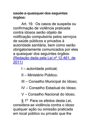 saúde a quaisquer dos seguintes
órgãos:
      Art. 19. Os casos de suspeita ou
confirmação de violência praticada
contra idosos serão objeto de
notificação compulsória pelos serviços
de saúde públicos e privados à
autoridade sanitária, bem como serão
obrigatoriamente comunicados por eles
a quaisquer dos seguintes órgãos:
(Redação dada pela Lei nº 12.461, de
2011)
     I – autoridade policial;
     II – Ministério Público;
     III – Conselho Municipal do Idoso;
     IV – Conselho Estadual do Idoso;
     V – Conselho Nacional do Idoso.
     § 1o Para os efeitos desta Lei,
considera-se violência contra o idoso
qualquer ação ou omissão praticada
em local público ou privado que lhe
 