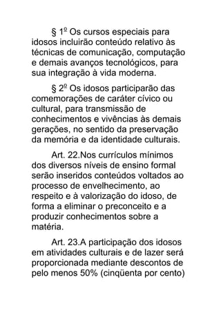 § 1o Os cursos especiais para
idosos incluirão conteúdo relativo às
técnicas de comunicação, computação
e demais avanços tecnológicos, para
sua integração à vida moderna.
     § 2o Os idosos participarão das
comemorações de caráter cívico ou
cultural, para transmissão de
conhecimentos e vivências às demais
gerações, no sentido da preservação
da memória e da identidade culturais.
     Art. 22.Nos currículos mínimos
dos diversos níveis de ensino formal
serão inseridos conteúdos voltados ao
processo de envelhecimento, ao
respeito e à valorização do idoso, de
forma a eliminar o preconceito e a
produzir conhecimentos sobre a
matéria.
     Art. 23.A participação dos idosos
em atividades culturais e de lazer será
proporcionada mediante descontos de
pelo menos 50% (cinqüenta por cento)
 