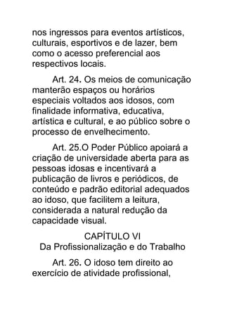 nos ingressos para eventos artísticos,
culturais, esportivos e de lazer, bem
como o acesso preferencial aos
respectivos locais.
      Art. 24. Os meios de comunicação
manterão espaços ou horários
especiais voltados aos idosos, com
finalidade informativa, educativa,
artística e cultural, e ao público sobre o
processo de envelhecimento.
     Art. 25.O Poder Público apoiará a
criação de universidade aberta para as
pessoas idosas e incentivará a
publicação de livros e periódicos, de
conteúdo e padrão editorial adequados
ao idoso, que facilitem a leitura,
considerada a natural redução da
capacidade visual.
            CAPÍTULO VI
 Da Profissionalização e do Trabalho
     Art. 26. O idoso tem direito ao
exercício de atividade profissional,
 