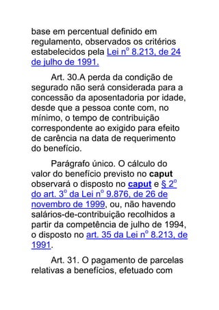 base em percentual definido em
regulamento, observados os critérios
estabelecidos pela Lei no 8.213, de 24
de julho de 1991.
     Art. 30.A perda da condição de
segurado não será considerada para a
concessão da aposentadoria por idade,
desde que a pessoa conte com, no
mínimo, o tempo de contribuição
correspondente ao exigido para efeito
de carência na data de requerimento
do benefício.
      Parágrafo único. O cálculo do
valor do benefício previsto no caput
observará o disposto no caput e § 2o
do art. 3o da Lei no 9.876, de 26 de
novembro de 1999, ou, não havendo
salários-de-contribuição recolhidos a
partir da competência de julho de 1994,
o disposto no art. 35 da Lei no 8.213, de
1991.
      Art. 31. O pagamento de parcelas
relativas a benefícios, efetuado com
 