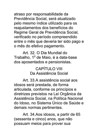 atraso por responsabilidade da
Previdência Social, será atualizado
pelo mesmo índice utilizado para os
reajustamentos dos benefícios do
Regime Geral de Previdência Social,
verificado no período compreendido
entre o mês que deveria ter sido pago e
o mês do efetivo pagamento.
     Art. 32. O Dia Mundial do
Trabalho, 1o de Maio, é a data-base
dos aposentados e pensionistas.
           CAPÍTULO VIII
         Da Assistência Social
      Art. 33.A assistência social aos
idosos será prestada, de forma
articulada, conforme os princípios e
diretrizes previstos na Lei Orgânica da
Assistência Social, na Política Nacional
do Idoso, no Sistema Único de Saúde e
demais normas pertinentes.
     Art. 34.Aos idosos, a partir de 65
(sessenta e cinco) anos, que não
possuam meios para prover sua
 