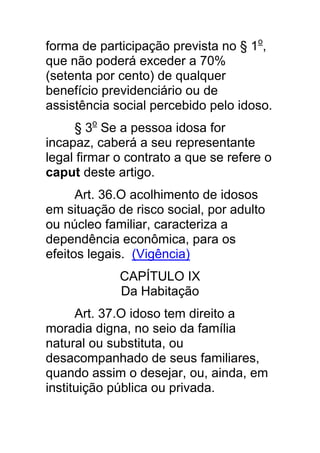forma de participação prevista no § 1o,
que não poderá exceder a 70%
(setenta por cento) de qualquer
benefício previdenciário ou de
assistência social percebido pelo idoso.
     § 3o Se a pessoa idosa for
incapaz, caberá a seu representante
legal firmar o contrato a que se refere o
caput deste artigo.
      Art. 36.O acolhimento de idosos
em situação de risco social, por adulto
ou núcleo familiar, caracteriza a
dependência econômica, para os
efeitos legais. (Vigência)
             CAPÍTULO IX
             Da Habitação
      Art. 37.O idoso tem direito a
moradia digna, no seio da família
natural ou substituta, ou
desacompanhado de seus familiares,
quando assim o desejar, ou, ainda, em
instituição pública ou privada.
 