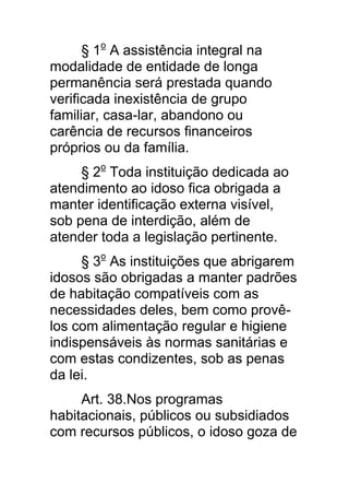 § 1o A assistência integral na
modalidade de entidade de longa
permanência será prestada quando
verificada inexistência de grupo
familiar, casa-lar, abandono ou
carência de recursos financeiros
próprios ou da família.
     § 2o Toda instituição dedicada ao
atendimento ao idoso fica obrigada a
manter identificação externa visível,
sob pena de interdição, além de
atender toda a legislação pertinente.
     § 3o As instituições que abrigarem
idosos são obrigadas a manter padrões
de habitação compatíveis com as
necessidades deles, bem como provê-
los com alimentação regular e higiene
indispensáveis às normas sanitárias e
com estas condizentes, sob as penas
da lei.
     Art. 38.Nos programas
habitacionais, públicos ou subsidiados
com recursos públicos, o idoso goza de
 