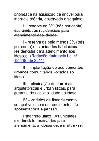 prioridade na aquisição de imóvel para
moradia própria, observado o seguinte:
     I – reserva de 3% (três por cento)
das unidades residenciais para
atendimento aos idosos;
     I - reserva de pelo menos 3% (três
por cento) das unidades habitacionais
residenciais para atendimento aos
idosos; (Redação dada pela Lei nº
12.418, de 2011)
     II – implantação de equipamentos
urbanos comunitários voltados ao
idoso;
     III – eliminação de barreiras
arquitetônicas e urbanísticas, para
garantia de acessibilidade ao idoso;
    IV – critérios de financiamento
compatíveis com os rendimentos de
aposentadoria e pensão.
     Parágrafo único. As unidades
residenciais reservadas para
atendimento a idosos devem situar-se,
 