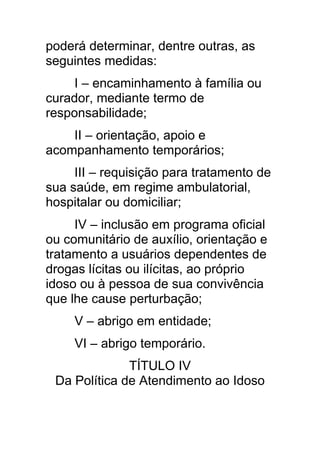 poderá determinar, dentre outras, as
seguintes medidas:
     I – encaminhamento à família ou
curador, mediante termo de
responsabilidade;
    II – orientação, apoio e
acompanhamento temporários;
     III – requisição para tratamento de
sua saúde, em regime ambulatorial,
hospitalar ou domiciliar;
     IV – inclusão em programa oficial
ou comunitário de auxílio, orientação e
tratamento a usuários dependentes de
drogas lícitas ou ilícitas, ao próprio
idoso ou à pessoa de sua convivência
que lhe cause perturbação;
     V – abrigo em entidade;
     VI – abrigo temporário.
              TÍTULO IV
 Da Política de Atendimento ao Idoso
 