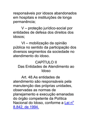 responsáveis por idosos abandonados
em hospitais e instituições de longa
permanência;
     V – proteção jurídico-social por
entidades de defesa dos direitos dos
idosos;
     VI – mobilização da opinião
pública no sentido da participação dos
diversos segmentos da sociedade no
atendimento do idoso.
            CAPÍTULO II
  Das Entidades de Atendimento ao
               Idoso
     Art. 48.As entidades de
atendimento são responsáveis pela
manutenção das próprias unidades,
observadas as normas de
planejamento e execução emanadas
do órgão competente da Política
Nacional do Idoso, conforme a Lei no
8.842, de 1994.
 