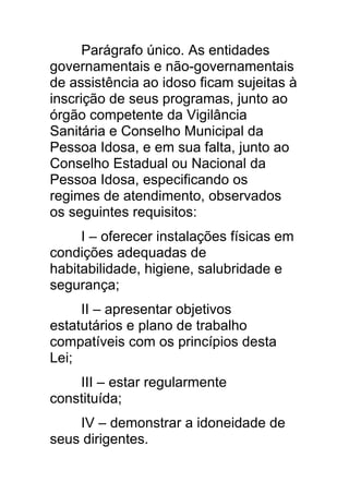 Parágrafo único. As entidades
governamentais e não-governamentais
de assistência ao idoso ficam sujeitas à
inscrição de seus programas, junto ao
órgão competente da Vigilância
Sanitária e Conselho Municipal da
Pessoa Idosa, e em sua falta, junto ao
Conselho Estadual ou Nacional da
Pessoa Idosa, especificando os
regimes de atendimento, observados
os seguintes requisitos:
     I – oferecer instalações físicas em
condições adequadas de
habitabilidade, higiene, salubridade e
segurança;
     II – apresentar objetivos
estatutários e plano de trabalho
compatíveis com os princípios desta
Lei;
    III – estar regularmente
constituída;
    IV – demonstrar a idoneidade de
seus dirigentes.
 