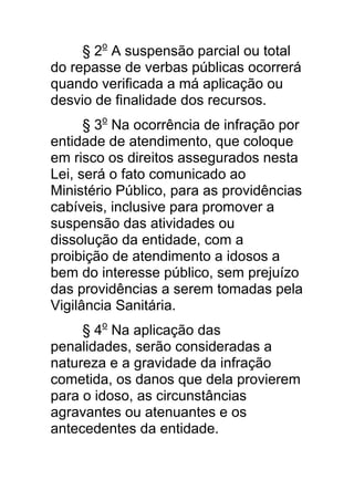 § 2o A suspensão parcial ou total
do repasse de verbas públicas ocorrerá
quando verificada a má aplicação ou
desvio de finalidade dos recursos.
      § 3o Na ocorrência de infração por
entidade de atendimento, que coloque
em risco os direitos assegurados nesta
Lei, será o fato comunicado ao
Ministério Público, para as providências
cabíveis, inclusive para promover a
suspensão das atividades ou
dissolução da entidade, com a
proibição de atendimento a idosos a
bem do interesse público, sem prejuízo
das providências a serem tomadas pela
Vigilância Sanitária.
     § 4o Na aplicação das
penalidades, serão consideradas a
natureza e a gravidade da infração
cometida, os danos que dela provierem
para o idoso, as circunstâncias
agravantes ou atenuantes e os
antecedentes da entidade.
 