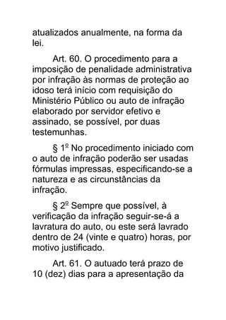 atualizados anualmente, na forma da
lei.
      Art. 60. O procedimento para a
imposição de penalidade administrativa
por infração às normas de proteção ao
idoso terá início com requisição do
Ministério Público ou auto de infração
elaborado por servidor efetivo e
assinado, se possível, por duas
testemunhas.
      § 1o No procedimento iniciado com
o auto de infração poderão ser usadas
fórmulas impressas, especificando-se a
natureza e as circunstâncias da
infração.
      § 2o Sempre que possível, à
verificação da infração seguir-se-á a
lavratura do auto, ou este será lavrado
dentro de 24 (vinte e quatro) horas, por
motivo justificado.
     Art. 61. O autuado terá prazo de
10 (dez) dias para a apresentação da
 