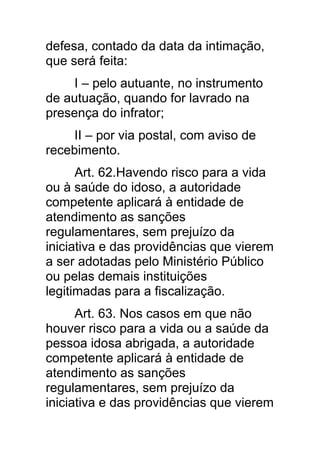 defesa, contado da data da intimação,
que será feita:
     I – pelo autuante, no instrumento
de autuação, quando for lavrado na
presença do infrator;
     II – por via postal, com aviso de
recebimento.
      Art. 62.Havendo risco para a vida
ou à saúde do idoso, a autoridade
competente aplicará à entidade de
atendimento as sanções
regulamentares, sem prejuízo da
iniciativa e das providências que vierem
a ser adotadas pelo Ministério Público
ou pelas demais instituições
legitimadas para a fiscalização.
      Art. 63. Nos casos em que não
houver risco para a vida ou a saúde da
pessoa idosa abrigada, a autoridade
competente aplicará à entidade de
atendimento as sanções
regulamentares, sem prejuízo da
iniciativa e das providências que vierem
 