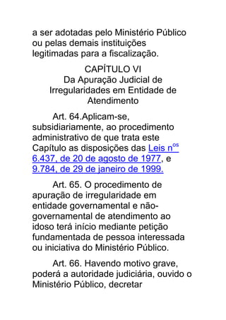 a ser adotadas pelo Ministério Público
ou pelas demais instituições
legitimadas para a fiscalização.
              CAPÍTULO VI
        Da Apuração Judicial de
    Irregularidades em Entidade de
              Atendimento
     Art. 64.Aplicam-se,
subsidiariamente, ao procedimento
administrativo de que trata este
Capítulo as disposições das Leis nos
6.437, de 20 de agosto de 1977, e
9.784, de 29 de janeiro de 1999.
     Art. 65. O procedimento de
apuração de irregularidade em
entidade governamental e não-
governamental de atendimento ao
idoso terá início mediante petição
fundamentada de pessoa interessada
ou iniciativa do Ministério Público.
     Art. 66. Havendo motivo grave,
poderá a autoridade judiciária, ouvido o
Ministério Público, decretar
 