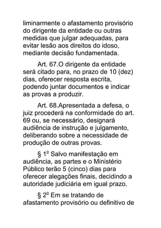 liminarmente o afastamento provisório
do dirigente da entidade ou outras
medidas que julgar adequadas, para
evitar lesão aos direitos do idoso,
mediante decisão fundamentada.
     Art. 67.O dirigente da entidade
será citado para, no prazo de 10 (dez)
dias, oferecer resposta escrita,
podendo juntar documentos e indicar
as provas a produzir.
      Art. 68.Apresentada a defesa, o
juiz procederá na conformidade do art.
69 ou, se necessário, designará
audiência de instrução e julgamento,
deliberando sobre a necessidade de
produção de outras provas.
     § 1o Salvo manifestação em
audiência, as partes e o Ministério
Público terão 5 (cinco) dias para
oferecer alegações finais, decidindo a
autoridade judiciária em igual prazo.
     § 2o Em se tratando de
afastamento provisório ou definitivo de
 