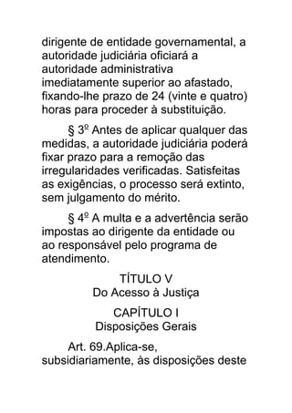 dirigente de entidade governamental, a
autoridade judiciária oficiará a
autoridade administrativa
imediatamente superior ao afastado,
fixando-lhe prazo de 24 (vinte e quatro)
horas para proceder à substituição.
      § 3o Antes de aplicar qualquer das
medidas, a autoridade judiciária poderá
fixar prazo para a remoção das
irregularidades verificadas. Satisfeitas
as exigências, o processo será extinto,
sem julgamento do mérito.
     § 4o A multa e a advertência serão
impostas ao dirigente da entidade ou
ao responsável pelo programa de
atendimento.
             TÍTULO V
         Do Acesso à Justiça
             CAPÍTULO I
          Disposições Gerais
     Art. 69.Aplica-se,
subsidiariamente, às disposições deste
 