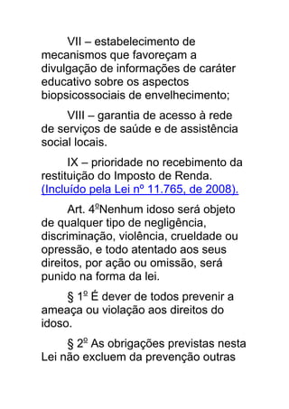 VII – estabelecimento de
mecanismos que favoreçam a
divulgação de informações de caráter
educativo sobre os aspectos
biopsicossociais de envelhecimento;
     VIII – garantia de acesso à rede
de serviços de saúde e de assistência
social locais.
      IX – prioridade no recebimento da
restituição do Imposto de Renda.
(Incluído pela Lei nº 11.765, de 2008).
      Art. 4oNenhum idoso será objeto
de qualquer tipo de negligência,
discriminação, violência, crueldade ou
opressão, e todo atentado aos seus
direitos, por ação ou omissão, será
punido na forma da lei.
     § 1o É dever de todos prevenir a
ameaça ou violação aos direitos do
idoso.
     § 2o As obrigações previstas nesta
Lei não excluem da prevenção outras
 