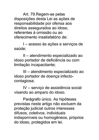 Art. 79.Regem-se pelas
disposições desta Lei as ações de
responsabilidade por ofensa aos
direitos assegurados ao idoso,
referentes à omissão ou ao
oferecimento insatisfatório de:
    I – acesso às ações e serviços de
saúde;
      II – atendimento especializado ao
idoso portador de deficiência ou com
limitação incapacitante;
     III – atendimento especializado ao
idoso portador de doença infecto-
contagiosa;
     IV – serviço de assistência social
visando ao amparo do idoso.
     Parágrafo único. As hipóteses
previstas neste artigo não excluem da
proteção judicial outros interesses
difusos, coletivos, individuais
indisponíveis ou homogêneos, próprios
do idoso, protegidos em lei.
 