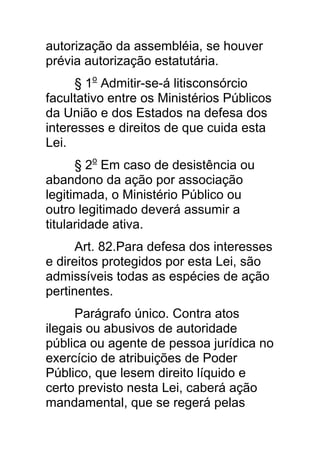 autorização da assembléia, se houver
prévia autorização estatutária.
      § 1o Admitir-se-á litisconsórcio
facultativo entre os Ministérios Públicos
da União e dos Estados na defesa dos
interesses e direitos de que cuida esta
Lei.
      § 2o Em caso de desistência ou
abandono da ação por associação
legitimada, o Ministério Público ou
outro legitimado deverá assumir a
titularidade ativa.
      Art. 82.Para defesa dos interesses
e direitos protegidos por esta Lei, são
admissíveis todas as espécies de ação
pertinentes.
      Parágrafo único. Contra atos
ilegais ou abusivos de autoridade
pública ou agente de pessoa jurídica no
exercício de atribuições de Poder
Público, que lesem direito líquido e
certo previsto nesta Lei, caberá ação
mandamental, que se regerá pelas
 
