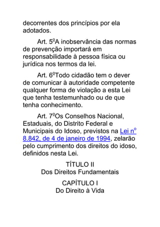 decorrentes dos princípios por ela
adotados.
      Art. 5oA inobservância das normas
de prevenção importará em
responsabilidade à pessoa física ou
jurídica nos termos da lei.
     Art. 6oTodo cidadão tem o dever
de comunicar à autoridade competente
qualquer forma de violação a esta Lei
que tenha testemunhado ou de que
tenha conhecimento.
     Art. 7oOs Conselhos Nacional,
Estaduais, do Distrito Federal e
Municipais do Idoso, previstos na Lei no
8.842, de 4 de janeiro de 1994, zelarão
pelo cumprimento dos direitos do idoso,
definidos nesta Lei.
              TÍTULO II
      Dos Direitos Fundamentais
             CAPÍTULO I
           Do Direito à Vida
 