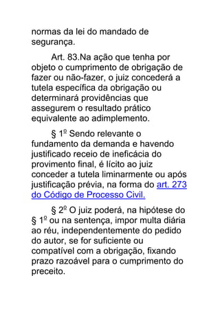 normas da lei do mandado de
segurança.
      Art. 83.Na ação que tenha por
objeto o cumprimento de obrigação de
fazer ou não-fazer, o juiz concederá a
tutela específica da obrigação ou
determinará providências que
assegurem o resultado prático
equivalente ao adimplemento.
       § 1o Sendo relevante o
fundamento da demanda e havendo
justificado receio de ineficácia do
provimento final, é lícito ao juiz
conceder a tutela liminarmente ou após
justificação prévia, na forma do art. 273
do Código de Processo Civil.
     § 2o O juiz poderá, na hipótese do
§ 1o ou na sentença, impor multa diária
ao réu, independentemente do pedido
do autor, se for suficiente ou
compatível com a obrigação, fixando
prazo razoável para o cumprimento do
preceito.
 