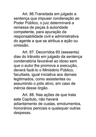Art. 86.Transitada em julgado a
sentença que impuser condenação ao
Poder Público, o juiz determinará a
remessa de peças à autoridade
competente, para apuração da
responsabilidade civil e administrativa
do agente a que se atribua a ação ou
omissão.
      Art. 87. Decorridos 60 (sessenta)
dias do trânsito em julgado da sentença
condenatória favorável ao idoso sem
que o autor lhe promova a execução,
deverá fazê-lo o Ministério Público,
facultada, igual iniciativa aos demais
legitimados, como assistentes ou
assumindo o pólo ativo, em caso de
inércia desse órgão.
     Art. 88. Nas ações de que trata
este Capítulo, não haverá
adiantamento de custas, emolumentos,
honorários periciais e quaisquer outras
despesas.
 