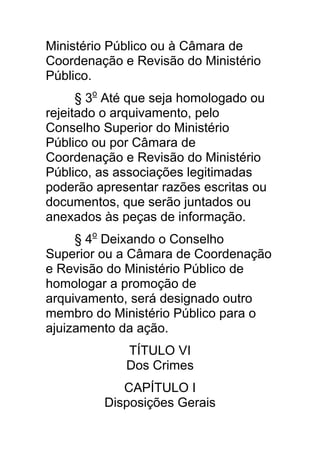 Ministério Público ou à Câmara de
Coordenação e Revisão do Ministério
Público.
      § 3o Até que seja homologado ou
rejeitado o arquivamento, pelo
Conselho Superior do Ministério
Público ou por Câmara de
Coordenação e Revisão do Ministério
Público, as associações legitimadas
poderão apresentar razões escritas ou
documentos, que serão juntados ou
anexados às peças de informação.
     § 4o Deixando o Conselho
Superior ou a Câmara de Coordenação
e Revisão do Ministério Público de
homologar a promoção de
arquivamento, será designado outro
membro do Ministério Público para o
ajuizamento da ação.
             TÍTULO VI
             Dos Crimes
            CAPÍTULO I
         Disposições Gerais
 