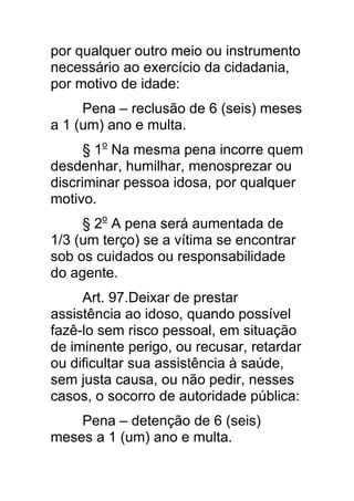 por qualquer outro meio ou instrumento
necessário ao exercício da cidadania,
por motivo de idade:
     Pena – reclusão de 6 (seis) meses
a 1 (um) ano e multa.
      § 1o Na mesma pena incorre quem
desdenhar, humilhar, menosprezar ou
discriminar pessoa idosa, por qualquer
motivo.
     § 2o A pena será aumentada de
1/3 (um terço) se a vítima se encontrar
sob os cuidados ou responsabilidade
do agente.
     Art. 97.Deixar de prestar
assistência ao idoso, quando possível
fazê-lo sem risco pessoal, em situação
de iminente perigo, ou recusar, retardar
ou dificultar sua assistência à saúde,
sem justa causa, ou não pedir, nesses
casos, o socorro de autoridade pública:
    Pena – detenção de 6 (seis)
meses a 1 (um) ano e multa.
 