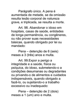 Parágrafo único. A pena é
aumentada de metade, se da omissão
resulta lesão corporal de natureza
grave, e triplicada, se resulta a morte.
     Art. 98. Abandonar o idoso em
hospitais, casas de saúde, entidades
de longa permanência, ou congêneres,
ou não prover suas necessidades
básicas, quando obrigado por lei ou
mandado:
    Pena – detenção de 6 (seis)
meses a 3 (três) anos e multa.
     Art. 99.Expor a perigo a
integridade e a saúde, física ou
psíquica, do idoso, submetendo-o a
condições desumanas ou degradantes
ou privando-o de alimentos e cuidados
indispensáveis, quando obrigado a
fazê-lo, ou sujeitando-o a trabalho
excessivo ou inadequado:
    Pena – detenção de 2 (dois)
meses a 1 (um) ano e multa.
 