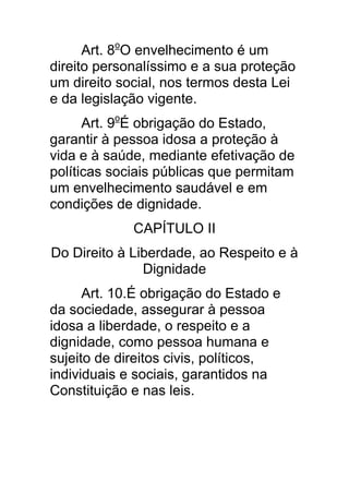 Art. 8oO envelhecimento é um
direito personalíssimo e a sua proteção
um direito social, nos termos desta Lei
e da legislação vigente.
      Art. 9oÉ obrigação do Estado,
garantir à pessoa idosa a proteção à
vida e à saúde, mediante efetivação de
políticas sociais públicas que permitam
um envelhecimento saudável e em
condições de dignidade.
             CAPÍTULO II
Do Direito à Liberdade, ao Respeito e à
               Dignidade
      Art. 10.É obrigação do Estado e
da sociedade, assegurar à pessoa
idosa a liberdade, o respeito e a
dignidade, como pessoa humana e
sujeito de direitos civis, políticos,
individuais e sociais, garantidos na
Constituição e nas leis.
 