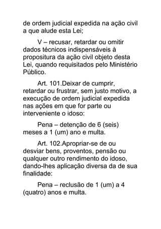 de ordem judicial expedida na ação civil
a que alude esta Lei;
      V – recusar, retardar ou omitir
dados técnicos indispensáveis à
propositura da ação civil objeto desta
Lei, quando requisitados pelo Ministério
Público.
      Art. 101.Deixar de cumprir,
retardar ou frustrar, sem justo motivo, a
execução de ordem judicial expedida
nas ações em que for parte ou
interveniente o idoso:
    Pena – detenção de 6 (seis)
meses a 1 (um) ano e multa.
      Art. 102.Apropriar-se de ou
desviar bens, proventos, pensão ou
qualquer outro rendimento do idoso,
dando-lhes aplicação diversa da de sua
finalidade:
     Pena – reclusão de 1 (um) a 4
(quatro) anos e multa.
 