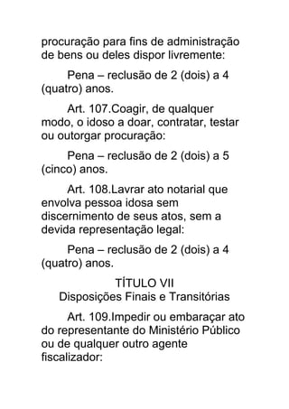 procuração para fins de administração
de bens ou deles dispor livremente:
     Pena – reclusão de 2 (dois) a 4
(quatro) anos.
     Art. 107.Coagir, de qualquer
modo, o idoso a doar, contratar, testar
ou outorgar procuração:
     Pena – reclusão de 2 (dois) a 5
(cinco) anos.
     Art. 108.Lavrar ato notarial que
envolva pessoa idosa sem
discernimento de seus atos, sem a
devida representação legal:
     Pena – reclusão de 2 (dois) a 4
(quatro) anos.
             TÍTULO VII
   Disposições Finais e Transitórias
      Art. 109.Impedir ou embaraçar ato
do representante do Ministério Público
ou de qualquer outro agente
fiscalizador:
 