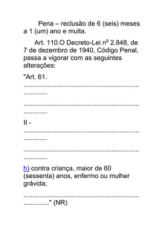 Pena – reclusão de 6 (seis) meses
a 1 (um) ano e multa.
    Art. 110.O Decreto-Lei no 2.848, de
7 de dezembro de 1940, Código Penal,
passa a vigorar com as seguintes
alterações:
"Art. 61.
...............................................................
.............
...............................................................
.............
II -
...............................................................
.............
...............................................................
.............
h) contra criança, maior de 60
(sessenta) anos, enfermo ou mulher
grávida;
...............................................................
.............." (NR)
 