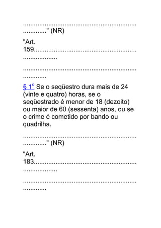 ...............................................................
............." (NR)
"Art.
159.........................................................
...................
...............................................................
.............
§ 1o Se o seqüestro dura mais de 24
(vinte e quatro) horas, se o
seqüestrado é menor de 18 (dezoito)
ou maior de 60 (sessenta) anos, ou se
o crime é cometido por bando ou
quadrilha.
...............................................................
............." (NR)
"Art.
183.........................................................
...................
...............................................................
.............
 