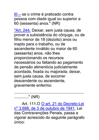 III – se o crime é praticado contra
pessoa com idade igual ou superior a
60 (sessenta) anos." (NR)
"Art. 244. Deixar, sem justa causa, de
prover a subsistência do cônjuge, ou de
filho menor de 18 (dezoito) anos ou
inapto para o trabalho, ou de
ascendente inválido ou maior de 60
(sessenta) anos, não lhes
proporcionando os recursos
necessários ou faltando ao pagamento
de pensão alimentícia judicialmente
acordada, fixada ou majorada; deixar,
sem justa causa, de socorrer
descendente ou ascendente,
gravemente enfermo:
...............................................................
............." (NR)
     Art. 111.O O art. 21 do Decreto-Lei
no 3.688, de 3 de outubro de 1941, Lei
das Contravenções Penais, passa a
vigorar acrescido do seguinte parágrafo
único:
 