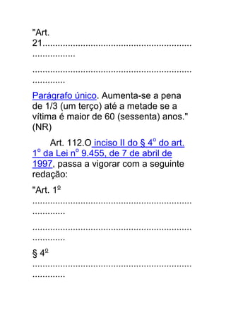 "Art.
21...........................................................
.................
...............................................................
.............
Parágrafo único. Aumenta-se a pena
de 1/3 (um terço) até a metade se a
vítima é maior de 60 (sessenta) anos."
(NR)
    Art. 112.O inciso II do § 4o do art.
1o da Lei no 9.455, de 7 de abril de
1997, passa a vigorar com a seguinte
redação:
"Art. 1o
...............................................................
.............
...............................................................
.............
§ 4o
...............................................................
.............
 
