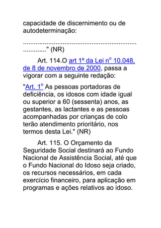 capacidade de discernimento ou de
autodeterminação:
...............................................................
............." (NR)
     Art. 114.O art 1º da Lei no 10.048,
de 8 de novembro de 2000, passa a
vigorar com a seguinte redação:
"Art. 1o As pessoas portadoras de
deficiência, os idosos com idade igual
ou superior a 60 (sessenta) anos, as
gestantes, as lactantes e as pessoas
acompanhadas por crianças de colo
terão atendimento prioritário, nos
termos desta Lei." (NR)
     Art. 115. O Orçamento da
Seguridade Social destinará ao Fundo
Nacional de Assistência Social, até que
o Fundo Nacional do Idoso seja criado,
os recursos necessários, em cada
exercício financeiro, para aplicação em
programas e ações relativos ao idoso.
 