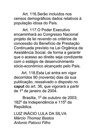 Art. 116.Serão incluídos nos
censos demográficos dados relativos à
população idosa do País.
     Art. 117.O Poder Executivo
encaminhará ao Congresso Nacional
projeto de lei revendo os critérios de
concessão do Benefício de Prestação
Continuada previsto na Lei Orgânica da
Assistência Social, de forma a garantir
que o acesso ao direito seja condizente
com o estágio de desenvolvimento
sócio-econômico alcançado pelo País.
    Art. 118.Esta Lei entra em vigor
decorridos 90 (noventa) dias da sua
publicação, ressalvado o disposto no
caput do art. 36, que vigorará a partir
de 1o de janeiro de 2004.
     Brasília, 1o de outubro de 2003;
182o da Independência e 115o da
República.
LUIZ INÁCIO LULA DA SILVA
Márcio Thomaz Bastos
Antonio Palocci Filho
 