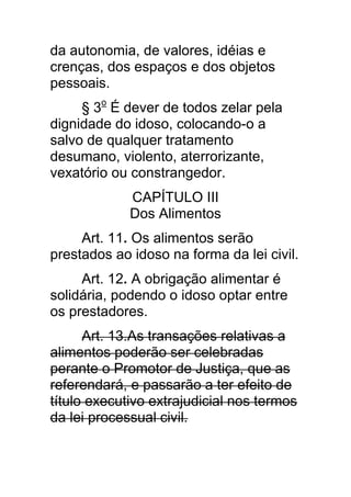 da autonomia, de valores, idéias e
crenças, dos espaços e dos objetos
pessoais.
     § 3o É dever de todos zelar pela
dignidade do idoso, colocando-o a
salvo de qualquer tratamento
desumano, violento, aterrorizante,
vexatório ou constrangedor.
             CAPÍTULO III
             Dos Alimentos
     Art. 11. Os alimentos serão
prestados ao idoso na forma da lei civil.
     Art. 12. A obrigação alimentar é
solidária, podendo o idoso optar entre
os prestadores.
      Art. 13.As transações relativas a
alimentos poderão ser celebradas
perante o Promotor de Justiça, que as
referendará, e passarão a ter efeito de
título executivo extrajudicial nos termos
da lei processual civil.
 