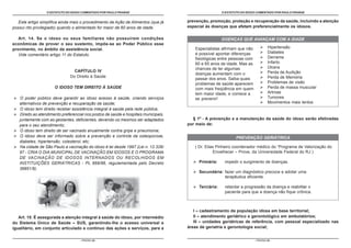 O ESTATUTO DO IDOSO COMENTADO POR PAULO FRANGE                                       O ESTATUTO DO IDOSO COMENTADO POR PAULO FRANGE


   Este artigo simplifica ainda mais o procedimento da Ação de Alimentos (que já     prevenção, promoção, proteção e recuperação da saúde, incluindo a atenção
possui rito privilegiado) quando o alimentado for maior de 60 anos de idade.         especial às doenças que afetam preferencialmente os idosos.

   Art. 14. Se o idoso ou seus familiares não possuírem condições                                      DOENÇAS QUE AVANÇAM COM A IDADE
econômicas de prover o seu sustento, impõe-se ao Poder Público esse
                                                                                        Especialistas afirmam que não              Hipertensão
provimento, no âmbito da assistência social.
                                                                                        é possível apontar diferenças              Diabetes
   Vide comentário artigo 11 do Estatuto.
                                                                                        fisiológicas entre pessoas com             Derrame
                                                                                        60 e 65 anos de idade. Mas as              Infarto
                                                                                        chances de ter algumas                     Úlcera
                                 CAPÍTULO IV                                                                                       Perda de Audição
                                                                                        doenças aumentam com o
                               Do Direito à Saúde                                                                                  Perda de Memória
                                                                                        passar dos anos. Saiba quais
                                                                                        problemas de saúde aparecem                Problemas de visão
                      O IDOSO TEM DIREITO À SAÚDE                                       com mais freqüência em quem                Perda de massa muscular
                                                                                        tem maior idade, e comece a                Artrose
   O poder público deve garantir ao idoso acesso à saúde, criando serviços              se prevenir!                               Tumores
   alternativos de prevenção e recuperação da saúde;                                                                               Movimentos mais lentos
   O idoso tem direito receber assistência integral à saúde pela rede pública;
   Direito ao atendimento preferencial nos postos de saúde e hospitais municipais,
   juntamente com as gestantes, deficientes, devendo os mesmos ser adaptados           § 1º - A prevenção e a manutenção da saúde do idoso serão efetivadas
   para o seu atendimento;                                                           por meio de:
   O idoso tem direito de ser vacinado anualmente contra gripe e pneumonia;
   O idoso deve ser informado sobre a prevenção e controle da osteoporose,                                     PREVENÇÃO GERIÁTRICA
   diabetes, hipertensão, colesterol, etc;
   Na cidade de São Paulo a vacinação do idoso é lei desde 1997 (Lei n. 12.326/         ( Dr. Elias Pinheiro coordenador médico do “Programa de Valorização do
   97 - CRIA O DIA MUNICIPAL DE VACINAÇÃO EM IDOSOS E O PROGRAMA                                  Envelhecer – Prove, da Universidade Federal do RJ )
   DE VACINAÇÃO DE IDOSOS INTERNADOS OU RECOLHIDOS EM
   INSTITUIÇÕES GERIÁTRICAS - PL 669/96, regulamentada pelo Decreto                       Primária:     impedir o surgimento de doenças.
   36851/9).
                                                                                          Secundária: fazer um diagnóstico precoce e adotar uma
                                                                                                      terapêutica eficiente.

                                                                                          Terciária:    retardar a progressão da doença e reabilitar o
                                                                                                        paciente para que a doença não fique crônica.



                                                                                        I – cadastramento da população idosa em base territorial;
   Art. 15. É assegurada a atenção integral à saúde do idoso, por intermédio            II – atendimento geriátrico e gerontológico em ambulatórios;
do Sistema Único de Saúde – SUS, garantindo-lhe o acesso universal e                    III – unidades geriátricas de referência, com pessoal especializado nas
igualitário, em conjunto articulado e contínuo das ações e serviços, para a          áreas de geriatria e gerontologia social;


                                    - PÁGINA 24 -                                                                        - PÁGINA 25 -
 