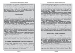 O ESTATUTO DO IDOSO COMENTADO POR PAULO FRANGE                                       O ESTATUTO DO IDOSO COMENTADO POR PAULO FRANGE


cultura, ao esporte, ao lazer, ao trabalho, à cidadania, à liberdade, à dignidade,       Na opinião dele, seria interessante que as universidades nas quais existe
ao respeito e à convivência familiar e comunitária.                                  o curso de especialização em Geriatria trabalhassem na capacitação de
    No artigo 15, o Estatuto garante atenção integral à saúde do idoso por           médicos dos serviços públicos de saúde.
intermédio do Sistema Único de Saúde (SUS), com acesso universal e                       Omar diz que existem apenas dois cursos de especialista em Geriatria
igualitário, com o objetivo de prevenir, promover, proteger e recuperar a            em São Paulo: na Escola Paulista de Medicina (EPM) e no Hospital das
saúde de pessoas acima dos 60 anos, incluindo a atenção especial às                  Clínicas (HC). Das 121 faculdades de Medicina brasileiras, apenas quatro
doenças que afetam preferencialmente os idosos.                                      têm disciplinas ligadas à Geriatria.
                                                                                         A Gerontologia, ciência que estuda os cuidados com o idoso, e a Geriatria,
                                                                                     especialidade médica que lida com o processo de envelhecimento, são áreas
                             CADASTRAMENTO                                           ainda novas. “Aos poucos estamos ganhando espaço”, garante Omar.
                                                                                         Em 2003 existiam 1.570 médicos no Estado de São Paulo filiados a SBGG,
    Prevê também o cadastramento da população idosa; atendimento geriátrico          dos quais 390 possuíam título de especialista. Entre os chamados gerontólogos,
e gerontológico ambulatorial; atendimento médico domiciliar para os que              grupo que engloba profissionais de saúde como fonoaudiólogos, terapeutas
necessitarem; reabilitação orientada para redução de seqüelas; fornecimento          ocupacionais, enfermeiros, fisioterapeutas, dentistas, especializados no
de medicamentos gratuitos, principalmente os de uso continuado; atendimento          tratamento da população idosa, havia 891 registros.
especializado a idosos com limitação incapacitante; e veda qualquer tipo de              Para Omar, o atendimento ao idoso deveria abranger, também, a
discriminação ao idoso na cobrança de planos de saúde.                               facilitação do acesso físico aos serviços de saúde, por meio da colocação
    Em caso de internação ou de o paciente ficar em observação, o Estatuto           de rampas, disponibilização de transporte, orientação e divulgação dos locais
assegura ao idoso o direito de ter acompanhante. O profissional de saúde             especializados em envelhecimento.
fica encarregado de autorizar a presença do acompanhante ou, em caso de                  O Estatuto do Idoso é apontado pelo vice-presidente da SBGG como um
impossibilidade, justificá-la.                                                       importante avanço. “Levanta muitos pontos fundamentais e importantes, mas
    O idoso que estiver em pleno domínio de suas faculdades mentais pode             sabemos que a implantação será difícil; estamos esperando para tirar dúvidas
optar pelo tratamento de saúde que considerar mais favorável. Se não estiver         e corrigir possíveis falhas e dificuldades, mas só a discussão suscitada já é um
apto a fazê-lo, ficarão incumbidos dessa responsabilidade, nessa ordem: o            ponto importante, porque coloca o atendimento ao idoso em evidência”, conclui.
curador, os familiares e o médico.
    O Estatuto estabelece que as instituições de saúde devem promover o
treinamento e capacitação de profissionais e a orientação de familiares,                           PROBLEMA NÃO OCORRE SÓ NO BRASIL.
cuidadores e programas de auto-ajuda.
    Em caso de suspeita de maus-tratos contra idosos devem ser avisados os               A onda de calor que atingiu a Europa em 2003 levantou a questão do
seguintes órgãos: autoridade policial, Ministério Público, Conselho Municipal        tratamento dado à saúde dos idosos na França. Os termômetros chegaram a
do Idoso, Conselho Estadual do Idoso e Conselho Nacional do Idoso.                   marcar mais de 40ºC, clima para o qual a população não estava preparada. O
                                                                                     governo francês divulgou oficialmente 11.435 mortes causadas pela elevação
                                                                                     de temperatura, sendo que 81% dos mortos tinham mais de 75 anos.
  SOCIEDADE DE GERIATRIA DESTACA FALTA DE ESPECIALISTAS                                  A sociedade francesa atribuiu o grande número de idosos mortos ao fato
                                                                                     de, entre os meses de julho e agosto, muitas pessoas estarem viajando em
   O vice-presidente da Sociedade Brasileira de Geriatria e Gerontologia             férias e deixarem seus pais ou avós sozinhos.
Seção São Paulo (SBGG), Omar Jaluul, afirma que a melhoria do atendimento                Além disso, na França, os idosos geralmente residem em subúrbios ou
à saúde do idoso está diretamente ligada à formação do profissional. “É              cidades do interior, e tornam-se mais vulneráveis em casos de emergência.
necessário aumentar o número de centros de formação, de vagas em                         O sistema público de saúde francês, avaliado como o mais eficiente pela
Residência Médica e especialização na área”, destaca.                                Organização Mundial de Saúde (OMS), também foi afetado. Até 2002, o país


                                    - PÁGINA 28 -                                                                       - PÁGINA 29 -
 