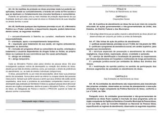 O ESTATUTO DO IDOSO COMENTADO POR PAULO FRANGE                                          O ESTATUTO DO IDOSO COMENTADO POR PAULO FRANGE

    Art. 44. As medidas de proteção ao idoso previstas nesta Lei poderão ser                                                TÍTULO IV
aplicadas, isolada ou cumulativamente, e levarão em conta os fins sociais a                                    Da Política de Atendimento ao Idoso
que se destinam e o fortalecimento dos vínculos familiares e comunitários.
    Poderão ser aplicadas uma ou mais medidas de proteção dependendo de sua                                                CAPÍTULO I
finalidade, tendo em vista o bem-estar do idoso e o fortalecimento de suas relações                                     Disposições Gerais
no âmbito familiar e social.
                                                                                           Art. 46. A política de atendimento ao idoso far-se-á por meio do conjunto
  Art. 45. Verificada qualquer das hipóteses previstas no art. 43, o Ministério         articulado de ações governamentais e não-governamentais da União, dos
Público ou o Poder Judiciário, a requerimento daquele, poderá determinar,               Estados, do Distrito Federal e dos Municípios.
dentre outras, as seguintes medidas:
                                                                                            Este artigo determina que as ações visando o atendimento ao idoso devem ser
   I – encaminhamento à família ou curador, mediante termo de                               desenvolvidas em conjunto por todos os entes da federação.
responsabilidade;
   II – orientação, apoio e acompanhamento temporários;                                    Art. 47. São linhas de ação da política de atendimento:
   III – requisição para tratamento de sua saúde, em regime ambulatorial,                   I – políticas sociais básicas, previstas na Lei nº 8.842, de 4 de janeiro de 1994;
hospitalar ou domiciliar;                                                                  II – políticas e programas de assistência social, em caráter supletivo, para
   IV – inclusão em programa oficial ou comunitário de auxílio, orientação e            aqueles que necessitarem;
tratamento a usuários dependentes de drogas lícitas ou ilícitas, ao próprio                III – serviços especiais de prevenção e atendimento às vítimas de
idoso ou à pessoa de sua convivência que lhe cause perturbação;                         negligência, maus-tratos, exploração, abuso, crueldade e opressão;
   V – abrigo em entidade;                                                                 IV – serviço de identificação e localização de parentes ou responsáveis
   VI – abrigo temporário.                                                              por idosos abandonados em hospitais e instituições de longa permanência;
                                                                                           V – proteção jurídico-social por entidades de defesa dos direitos dos
   Cabe ao Ministério Público zelar pelos direitos da pessoa idosa. Ele atua            idosos;
investigando qualquer notícia de desrespeito ou violação dos direitos do idoso,            VI – mobilização da opinião pública no sentido da participação dos
desde que se trate de direitos coletivos; como, por exemplo, o direito de preferência   diversos segmentos da sociedade no atendimento do idoso.
no atendimento; ou, se trate de direitos individuais indisponíveis;
   O idoso, pessoalmente, ou por meio de associações, deve impor sua presença
dentro da sociedade. Nunca deve sentir-se inferior ou incapaz diante das pessoas                                         CAPÍTULO II
mais jovens. Sempre que sofrer abusos e sentir que seus direitos não estão sendo                             Das Entidades de Atendimento ao Idoso
respeitados, deve levar o problema às autoridades competentes mesmo que o
desrespeito seja praticado por familiares O idoso ou qualquer pessoa deve denunciar        Art. 48. As entidades de atendimento são responsáveis pela manutenção
abusos aos órgãos competentes, dentre as quais o Ministério Público, o Conselho         das próprias unidades, observadas as normas de planejamento e execução
do Idoso, as Delegacias de Polícia e mesmo o PROCON, quando se tratar de                emanadas do órgão competente da Política Nacional do Idoso, conforme a
abusos contra o consumidor.                                                             Lei nº 8.842, de 1994.

                                                                                           Parágrafo único. As entidades governamentais e não-governamentais de
                                                                                        assistência ao idoso ficam sujeitas à inscrição de seus programas, junto ao
                   Abençoado seja o Idoso             (Jorge R. Nascimento).            órgão competente da Vigilância Sanitária e Conselho Municipal da Pessoa Idosa,
                                                                                        e em sua falta, junto ao Conselho Estadual ou Nacional da Pessoa Idosa,
                                                                                        especificando os regimes de atendimento, observados os seguintes requisitos:

                                      - PÁGINA 58 -                                                                           - PÁGINA 59 -
 