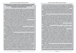 O ESTATUTO DO IDOSO COMENTADO POR PAULO FRANGE                                     O ESTATUTO DO IDOSO COMENTADO POR PAULO FRANGE


“COMENTÁRIOS DA SECRETARIA DE ASSISTÊNCIA SOCIAL SOBRE                                O valor do benefício decorreu de uma interpretação da Constituição,
   O ESTATUTO DO IDOSO, NO QUE TANGE O BENEFÍCIO DE                                segundo a qual o corte da necessidade estava no patamar de ¼ do salário
            PRESTAÇÃO CONTINUADA (BPC)”                                            mínimo, ou seja, até R$ 59,99 mensais, pois se atingir R$60,00 é descartado,
                                                                                   ou menos de R$2,00 ao dia, que corresponde a menos de um dólar.
    “Benefício de Prestação Continuada (BPC) é um benefício assistencial              A Secretaria Municipal de Assistência Social de São Paulo (SAS), com, o objetivo
no valor de um salário mínimo por mês, destinado à pessoa idosa e à pessoa         de afiançar o direito de acesso ao benefício, mantém para a cidade de São
com deficiência, cuja renda mensal per capita seja inferior a ¼ de um salário      Paulo, convênio com o Juizado Especial Federal Previdenciário que permite
mínimo, e que comprove não possuir meios de prover a própria manutenção.”          reexaminar, a pedido do juiz, às situações de acesso a benefícios negados
    Desde a sua implantação, o BPC vem sendo objeto de reflexões e críticas        pelo INSS.
uma vez que os critérios utilizados pelo INSS – órgão que opera o benefício            Tem crescido a intervenção de parlamentares em defesa dos direitos
através de sua rede de postos e sistema gerencial informatizado mediante           dos segmentos dos idosos e das pessoas com deficiência, cujas propostas
convênio com a Secretaria Nacional de Assistência Social -, para a sua             são objeto de inúmeros projetos de lei e emendas constitucionais sobre a
concessão expressam um forte corte seletivo que perversamente obedece              Assistência Social. A maioria dos projetos propõe alterações para a concessão
à lógica da redução de direitos e da restrição do acesso.                          do BPC e se referem aos critérios para o acesso. As principais alterações se
    Uma primeira questão a ser apontada é que se parte do princípio que um         referem ao limite da renda per capita para um salário mínimo, redução da
salário mínimo brasileiro é capaz de suprir as necessidades de uma família         idade do idoso para 60 anos, modificação do conceito da pessoa com
com quatro membros, em média. Estudos demonstram que o nosso salário               deficiência, contemplando doenças crônicas graves.
mínimo é insuficiente para satisfazer outras necessidades além da                     Outra alteração importante a ser analisada diz respeito à exigência da
alimentação. Trata-se do limite da sobrevivência, reduzindo-se as                  revisão do benefício.
necessidades humanas apenas à alimentação.                                            A cada 2 anos, por determinação da lei – artigo 21 da LOAS – os
    A centralidade à família como responsável pela manutenção das pessoas          beneficiários precisam ser submetidos a avaliação social, afim de verificar
idosas e pessoas com deficiência também merece destaque, na medida em              se permanecem ou não as condições que lhe deram origem.
que há a exigência da comprovação da renda de todo o núcleo familiar para             Com relação à pessoa idosa, a SAS entende que frente á situação de
a concessão do BCP, o direito da pessoa ao benefício fica limitado, tornando-      vulnerabilidade social, os altíssimos índices de desemprego, o crescente
se um benefício familiar.                                                          aumento do custo de vida, as despesas com medicamentos de uso contínuo,
    O BPC é destinado a segmentos em situação de vulnerabilidade pessoal           o BPC é suficiente apenas para garantir a sua sobrevivência. Por outro lado,
e social, seja pelo ciclo de vida, seja pela deficiência, que exigem um conjunto   a exigência cada vez maior por mão de obra qualificada, a discriminação
de atenções e políticas públicas específicas que propiciem a melhoria da           social que segrega a pessoa idosa, entre outras situações, dificulta cada vez
qualidade de vida. Nesse sentido, essa provisão é um direito necessário e          mais a inserção da pessoa idosa no mercado de trabalho. Todas essas
legítimo, no entanto seu alcance ainda se apresenta limitado e excludente.         questões levam-nos a defender que esse benefício seja de caráter permanente.
    Não é insuficiente lembrar que a Constituição Federal (CF), a Lei Maior           O Estatuto do Idoso, no artigo 34, § único, estabelece que “o benefício já
de nosso país, no artigo 23, inciso V, garante um salário mínimo ao idoso e        concedido a qualquer membro da família nos termos do caput não será
à pessoa com deficiência que comprovem não possuir meios para manter a             computado para fins do cálculo da renda familiar per capita a que se refere
sua subsistência ou de tê-la mantida por sua família. Esse direito                 a LOAS”, avança no sentido de permitir mais de um membro da família
constitucional é o fundamento de todas as regras que tratam do BCP. ( ... ).       obtenha o BPC.(... )
Assim, em nome da dignidade humana, a Constituição determinou que o                   É bom ter presente que o INSS para efeito do cálculo da renda familiar
estado tem que dar proteção para todas as pessoas, principalmente aquelas          continua a manter o benefício de um dos membros na computação geral.
em situação de vulnerabilidade, independentemente de terem ou não um               Assim, uma família com duas pessoas com deficiência só terá incluída no
trabalho, de pagarem ou não uma contribuição para a seguridade social.             BPC uma delas pois a segunda será descartada do alcance, visto que o


                                   - PÁGINA 88 -                                                                       - PÁGINA 89 -
 