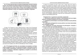 O ESTATUTO DO IDOSO COMENTADO POR PAULO FRANGE                                         O ESTATUTO DO IDOSO COMENTADO POR PAULO FRANGE

   Art. 2º O idoso goza de todos os direitos fundamentais inerentes à pessoa               O artigo 3º do Estatuto do Idoso, assim como o artigo 230 da CF, atribui à
humana, sem prejuízo da proteção integral de que trata esta Lei, assegurando-           família, à sociedade e ao Estado o dever de amparo aos idosos, de forma a
se-lhe, por lei ou por outros meios, todas as oportunidades e facilidades,              assegurar-lhes seus direitos fundamentais e atender suas principais necessidades.
para preservação de sua saúde, física e mental, e seu aperfeiçoamento moral,               São muitos os casos de idosos que se sentem rejeitados pela família. A rejeição
intelectual, espiritual e social, em condições de liberdade e dignidade.                traz angústia e depressão. É como se uma planta ressentisse da falta de sol. No
                                                                                        Brasil, grande parte dos idosos vive isolada, não pratica atividade física e aqueles
                                                                                        que têm aposentadoria, sobrevivem com valores irrisórios. O sentimento mais
                                                                                        comum é de inutilidade, justamente na fase que seu conhecimento e experiência
                                                                                        podem ser aproveitados ainda mais.

                                                                                            Parágrafo Único. A garantia de prioridade compreende:
                                                                                            I – atendimento preferencial imediato e individualizado junto aos órgãos
                                                                                        públicos e privados prestadores de serviços à população;
                                                                                            II – preferência na formulação e na execução de políticas sociais públicas
                                                                                        específicas;
                                                                                            III – destinação privilegiada de recursos públicos nas áreas relacionadas
                                                                                        com a proteção ao idoso;
                                                                                            IV – viabilização de formas alternativas de participação, ocupação e
                                                                                        convívio do idoso com as demais gerações;
    O artigo 2º do Estatuto do Idoso ratifica/confirma o artigo 5º da Constituição          A idéia de uma visão mais positiva do envelhecimento, que está começando a
Federal (CF), que versa, genericamente, sobre direitos e garantias fundamentais         ganhar força nos dias atuais, é resultado de fatores variados, dentre os quais se
de todo cidadão brasileiro. Entretanto, este artigo vai além da norma constitucional,   destaca o crescimento numérico dos idosos no mundo inteiro. Em conseqüência,
vez que prevê especificamente os interesses e necessidades dos idosos.                  cresce entre eles a consciência dos seus direitos, assim como sua capacidade de
    O artigo 5º da CF aduz/prevê o Princípio da Igualdade/Isonomia, proibindo           influência nas diversas esferas sociais.
distinções de qualquer natureza, garantindo direitos básicos do individuo, tais como        O debate sobre a desvalorização dos mais velhos por parte dos mais jovens e
à vida, à liberdade, à igualdade, à segurança e à propriedade.                          suas implicações diversas e complexas, como fatores de exclusão social, deve
    Nas previsões do artigo 2º, do Estatuto do Idoso, ficam também subentendidas        fazer parte de uma sociedade moderna. O fato é que, na atualidade, os valores
as garantias e direitos previstos em sentido amplo pelos artigos 6 e 7 da CF,           culturais de juventude, competição e auto-suficiência estão se tornando,
respectivamente, que dizem respeito aos DIREITOS SOCIAIS (dentre os quais               naturalmente, menos importantes para a parcela mais velha da população. Por
destacam-se o direito à saúde e à segurança, que são os de maior importância            outro lado, novos valores, novas necessidades e novos questionamentos surgem
para os idosos); elencando/listando, também, DIREITOS TRABALHISTAS E                    a cada dia, sendo que muitos deles permanecem sem soluções e respostas.
PREVIDENCIÁRIOS (direito à aposentadoria, proibição de diferença de salários,               Aqui cabe uma reflexão sobre o processo eleitoral no Brasil: o voto obrigatório
de exercício de funções e de critério de admissão por motivo de idade).                 é, hoje, uma arma apontada contra os interesses da população que envelhece. O
                                                                                        voto no Brasil é facultativo a partir dos 65 anos. Isso também tem levado os idosos
   Art. 3º É obrigação da família, da comunidade, da sociedade e do Poder               a não se manifestarem politicamente às urnas. Nos Estados Unidos, onde o voto
Público assegurar ao idoso, com absoluta prioridade, a efetivação do direito            não é obrigatório, políticas públicas vêm sendo desenvolvidas cuidadosamente
à vida, à saúde, à alimentação, à educação, à cultura, ao esporte, ao lazer, ao         para o chamado “PODER GRISALHO”. Os políticos, conhecendo essa realidade,
trabalho, à cidadania, à liberdade, à dignidade, ao respeito e à convivência            buscam sempre nos seus discursos e ações uma atenção especial aos idosos,
familiar e comunitária.                                                                 induzindo-os a votar espontaneamente, já que o voto não é obrigatório.


                                      - PÁGINA 12 -                                                                          - PÁGINA 13 -
 