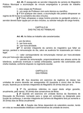 ESTADO DA BAHIA
Prefeitura Municipal de Irecê
Art. 45. É assegurado ao servidor integrante da carreira do Magistério
Público Municipal a acumulação de vínculo empregatício e jornada de trabalho
mediante:
I - dois cargos de Professor;
II - um cargo de Professor com outro técnico ou científico.
§ 1º Em qualquer dos casos, a acumulação não poderá ultrapassar ao
regime de 60 horas no somatório dos dois vínculos.
§ 2º Caso ultrapasse a carga horária prevista no parágrafo anterior, o
servidor deverá fazer opção por um dos vínculos, ou solicitar redução de carga horária.
CAPÍTULO IX
DAS FALTAS AO TRABALHO
Art. 46. As faltas ao trabalho são caracterizadas:
I - por dia letivo;
II - por hora-aula;
III - por hora-atividade.
§1º O servidor integrante da carreira do magistério que faltar ao
serviço, perderá a remuneração do dia, salvo se ausência for ocasionada por motivo
legal:
I - valor correspondente da remuneração mensal por hora-atividade
e/ou por hora-aula não cumprida;
II - parcela da remuneração, proporcionalmente aos atrasos acima da
tolerância, ausências eventuais e saídas antecipadas, quando não autorizadas pela
chefia imediata, conforme disposto no regimento escolar.
CAPÍTULO X
DAS FÉRIAS
Art. 47. Aos docentes em exercício de regência de classe nas
unidades de ensino deverão ser assegurados 45 (quarenta e cinco) dias de férias
anuais, fazendo jus os demais integrantes do Magistério 30 (trinta) dias por ano.
§ 1º Os servidores referidos no caput deste artigo gozarão,
anualmente, pelo menos, 30 (trinta) dias consecutivos de férias.
§ 2º Quando em exercício em unidade técnica da Secretaria de
Educação do Município, nomeado para o cargo em comissão ou designado para
função de confiança, o servidor integrante da Carreira do Magistério fará jus somente a
30 (trinta) dias de férias anualmente.
Art. 48. A fixação das férias dependerá do calendário escolar, tendo
em vista as necessidades didáticas e administrativas de unidade de ensino.
 