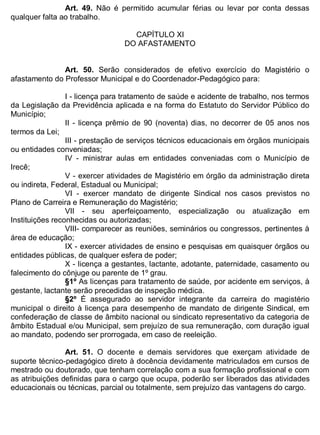 ESTADO DA BAHIA
Prefeitura Municipal de Irecê
Art. 49. Não é permitido acumular férias ou levar por conta dessas
qualquer falta ao trabalho.
CAPÍTULO XI
DO AFASTAMENTO
Art. 50. Serão considerados de efetivo exercício do Magistério o
afastamento do Professor Municipal e do Coordenador-Pedagógico para:
I - licença para tratamento de saúde e acidente de trabalho, nos termos
da Legislação da Previdência aplicada e na forma do Estatuto do Servidor Público do
Município;
II - licença prêmio de 90 (noventa) dias, no decorrer de 05 anos nos
termos da Lei;
III - prestação de serviços técnicos educacionais em órgãos municipais
ou entidades conveniadas;
IV - ministrar aulas em entidades conveniadas com o Município de
Irecê;
V - exercer atividades de Magistério em órgão da administração direta
ou indireta, Federal, Estadual ou Municipal;
VI - exercer mandato de dirigente Sindical nos casos previstos no
Plano de Carreira e Remuneração do Magistério;
VII - seu aperfeiçoamento, especialização ou atualização em
Instituições reconhecidas ou autorizadas;
VIII- comparecer as reuniões, seminários ou congressos, pertinentes à
área de educação;
IX - exercer atividades de ensino e pesquisas em quaisquer órgãos ou
entidades públicas, de qualquer esfera de poder;
X - licença a gestantes, lactante, adotante, paternidade, casamento ou
falecimento do cônjuge ou parente de 1º grau.
§1º As licenças para tratamento de saúde, por acidente em serviços, à
gestante, lactante serão precedidas de inspeção médica.
§2º É assegurado ao servidor integrante da carreira do magistério
municipal o direito à licença para desempenho de mandato de dirigente Sindical, em
confederação de classe de âmbito nacional ou sindicato representativo da categoria de
âmbito Estadual e/ou Municipal, sem prejuízo de sua remuneração, com duração igual
ao mandato, podendo ser prorrogada, em caso de reeleição.
Art. 51. O docente e demais servidores que exerçam atividade de
suporte técnico-pedagógico direto à docência devidamente matriculados em cursos de
mestrado ou doutorado, que tenham correlação com a sua formação profissional e com
as atribuições definidas para o cargo que ocupa, poderão ser liberados das atividades
educacionais ou técnicas, parcial ou totalmente, sem prejuízo das vantagens do cargo.
 