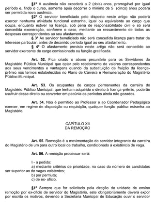 ESTADO DA BAHIA
Prefeitura Municipal de Irecê
§1º A ausência não excederá a 2 (dois) anos, prorrogável por igual
período e, findo o curso, somente após decorrer o mínimo de 5 (cinco) anos poderá
ser permitida nova ausência.
§2º O servidor beneficiado pelo disposto neste artigo não poderá
exercer nenhuma atividade funcional estranha, igual ou equivalente ao cargo que
ocupa, enquanto estiver na licença, sob pena de responsabilidade civil e só será
concedida exoneração, conforme o caso, mediante ao ressarcimento de todas as
despesas correspondentes ao seu afastamento.
§ 3º Ao servidor beneficiado não será concedida licença para tratar de
interesse particular, antes de decorrido período igual ao seu afastamento.
§ 4º O afastamento previsto neste artigo não será concedido ao
servidor exercente de cargo comissionado ou função gratificada.
Art. 52. Fica criado o abono pecuniário para os Servidores do
Magistério Público Municipal que optar pelo recebimento de valores correspondentes
aos seus vencimentos e vantagens quando da substituição da fruição da licença-
prêmio nos termos estabelecidos no Plano de Carreira e Remuneração do Magistério
Público Municipal.
Art. 53. Os ocupantes de cargos permanentes da carreira do
Magistério Público Municipal, que tenham adquirido o direito à licença-prêmio, poderão
usufruir desse direito ou converter em pecúnia os períodos ainda não gozados.
Art. 54. Não é permitido ao Professor e ao Coordenador Pedagógico
exercer, em regime de disposição ou requisição, qualquer função publica estranha ao
Magistério.
CAPÍTULO XII
DA REMOÇÃO
Art. 55. Remoção é a movimentação do servidor integrante da carreira
do Magistério de um para outro local de trabalho, condicionado á existência de vaga.
Art. 56. A remoção processar-se-á:
I - a pedido:
a) mediante critérios de prioridade, no caso do número de candidatos
ser superior ao de vagas existentes;
b) por permuta;
c) de ex- oficio.
§1º Sempre que for solicitado pela direção de unidade de ensino
remoção por ex-oficio de servidor do Magistério, este obrigatoriamente deverá expor
por escrito os motivos, devendo a Secretaria Municipal de Educação ouvir o servidor
 