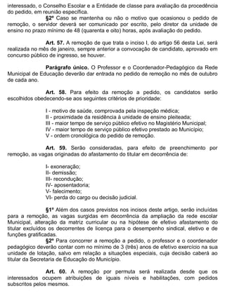 ESTADO DA BAHIA
Prefeitura Municipal de Irecê
interessado, o Conselho Escolar e a Entidade de classe para avaliação da procedência
do pedido, em reunião específica.
§2º Caso se mantenha ou não o motivo que ocasionou o pedido de
remoção, o servidor deverá ser comunicado por escrito, pelo diretor da unidade de
ensino no prazo mínimo de 48 (quarenta e oito) horas, após avaliação do pedido.
Art. 57. A remoção de que trata o inciso I, do artigo 56 desta Lei, será
realizada no mês de janeiro, sempre anterior a convocação de candidato, aprovado em
concurso público de ingresso, se houver.
Parágrafo único. O Professor e o Coordenador-Pedagógico da Rede
Municipal de Educação deverão dar entrada no pedido de remoção no mês de outubro
de cada ano.
Art. 58. Para efeito da remoção a pedido, os candidatos serão
escolhidos obedecendo-se aos seguintes critérios de prioridade:
I - motivo de saúde, comprovada pela inspeção médica;
II - proximidade da residência à unidade de ensino pleiteada;
III - maior tempo de serviço público efetivo no Magistério Municipal;
IV - maior tempo de serviço público efetivo prestado ao Município;
V - ordem cronológica do pedido de remoção.
Art. 59. Serão consideradas, para efeito de preenchimento por
remoção, as vagas originadas do afastamento do titular em decorrência de:
I- exoneração;
II- demissão;
III- recondução;
IV- aposentadoria;
V- falecimento;
VI- perda do cargo ou decisão judicial.
§1º Além dos casos previstos nos incisos deste artigo, serão incluídas
para a remoção, as vagas surgidas em decorrência da ampliação da rede escolar
Municipal, alteração da matriz curricular ou na hipótese de efetivo afastamento do
titular excluídos os decorrentes de licença para o desempenho sindical, eletivo e de
funções gratificadas.
§2º Para concorrer a remoção a pedido, o professor e o coordenador
pedagógico deverão contar com no mínimo de 3 (três) anos de efetivo exercício na sua
unidade de lotação, salvo em relação a situações especiais, cuja decisão caberá ao
titular da Secretaria de Educação do Município.
Art. 60. A remoção por permuta será realizada desde que os
interessados ocupem atribuições de iguais níveis e habilitações, com pedidos
subscritos pelos mesmos.
 